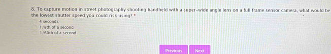 To capture motion in street photography shooting handheld with a super-wide angle lens on a full frame sensor camera, what would be
the lowest shutter speed you could risk using? *
4 seconds
1/8th of a second
1/60th of a second
Previous Next