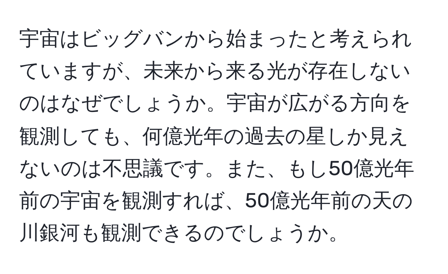 宇宙はビッグバンから始まったと考えられていますが、未来から来る光が存在しないのはなぜでしょうか。宇宙が広がる方向を観測しても、何億光年の過去の星しか見えないのは不思議です。また、もし50億光年前の宇宙を観測すれば、50億光年前の天の川銀河も観測できるのでしょうか。