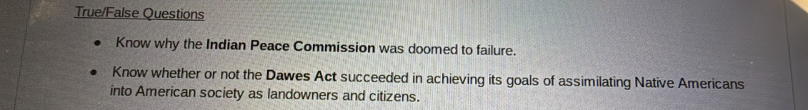 True/False Questions
Know why the Indian Peace Commission was doomed to failure.
Know whether or not the Dawes Act succeeded in achieving its goals of assimilating Native Americans
into American society as landowners and citizens.