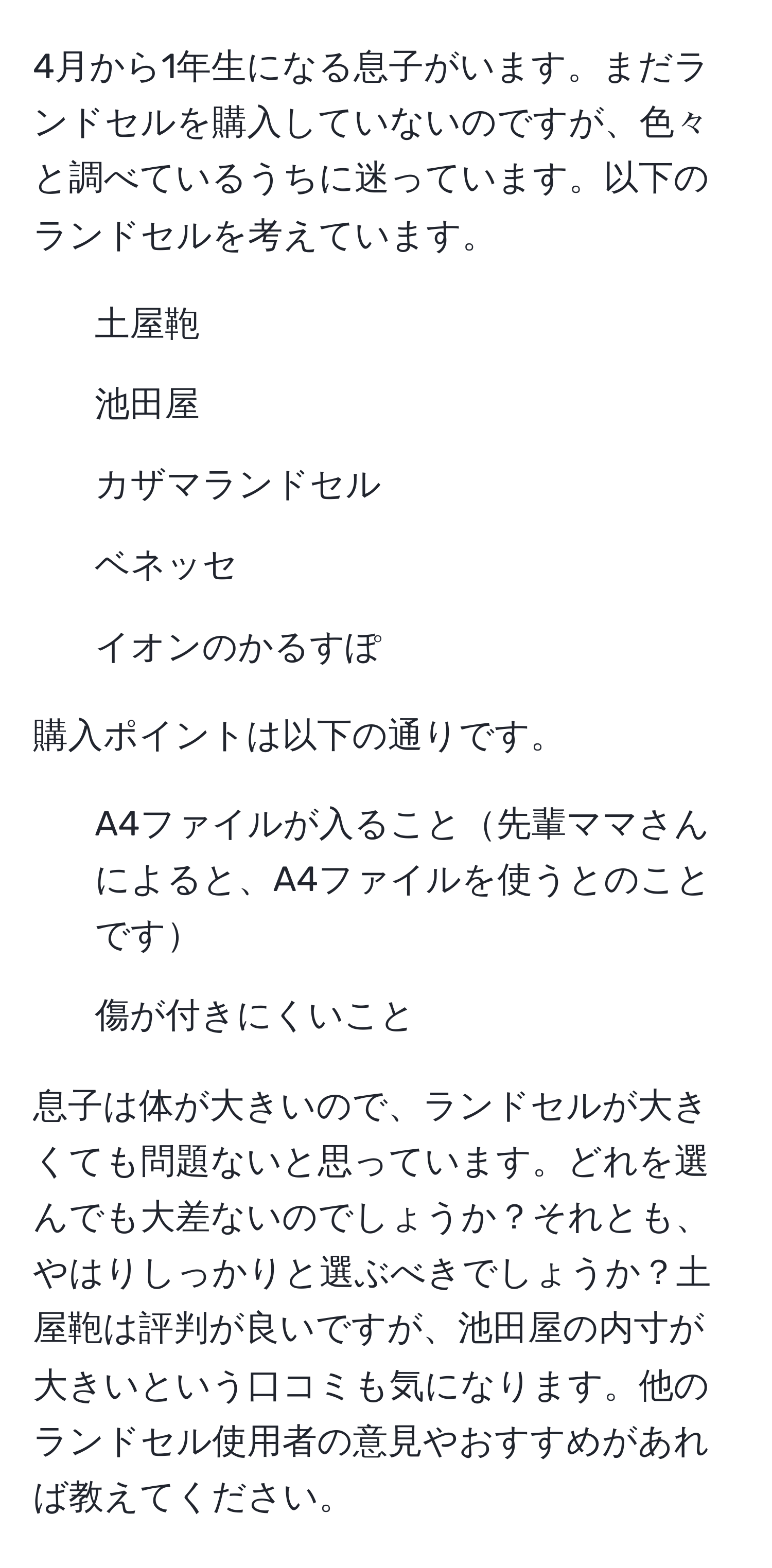 4月から1年生になる息子がいます。まだランドセルを購入していないのですが、色々と調べているうちに迷っています。以下のランドセルを考えています。  
- 土屋鞄  
- 池田屋  
- カザマランドセル  
- ベネッセ  
- イオンのかるすぽ  

購入ポイントは以下の通りです。  
- A4ファイルが入ること先輩ママさんによると、A4ファイルを使うとのことです  
- 傷が付きにくいこと  

息子は体が大きいので、ランドセルが大きくても問題ないと思っています。どれを選んでも大差ないのでしょうか？それとも、やはりしっかりと選ぶべきでしょうか？土屋鞄は評判が良いですが、池田屋の内寸が大きいという口コミも気になります。他のランドセル使用者の意見やおすすめがあれば教えてください。