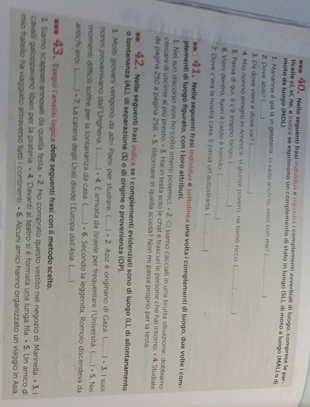 ■■■ 40。 Nelle seguenti frasi individua e riquadra i complementi avverbiali di luogo, comprese le par-
ticelle ci, vi, ne, e indica se esprimono un complemento di stato in luogo (SL), di moto a luogo (MAL) o di
moto da luogo (MDL).
1. Marianna è già là in gelateria: ci vado anch'io, vieni con me? (_
2. Dove abiti? (_ )
_
_)
3. Da dove vieni e dove vai? (_ . :_  )
4. Mio nonno emigrò in America: vi giunse povero, ne tornò ricco. (_
5. Passa di qui, li c'è troppo fango. ( __)
_
6. Vieni dentro, fuori il caldo è torrido. (_ :_ )
7. Dove c'era la nostra casa, li passa un'autostrada. (_
)
1 Nelle seguenti frasi individua e sottolinea una volta i complementi di luogo, due volte i com-
plementi di luogo figurato, con i loro attributi.
1. Nel suo discorso non ho colto intenti polemici. • 2. Ci siamo cacciati in una brutta situazione: dobbiamo
cercare di uscime al più presto. • 3. Hai in testa solo le chat e trascuri le persone che hai intorno. • 4. Studiate
da pagina 250 a pagina 258.· 5. Ritorare in quella scuola? Non mi passa proprio per la testa.
Nelle seguenti frasi indica se i complementi evidenziati sono di luogo (L), di allontanamento
o lontananza (AL), di separazione (S) o di origine o provenienza (OP).
1. Molti giovani vengono da altri Paesi per studiare. (_ ) • 2. Aziz è originario di Gaza. (  · 3 、 I suoi
nonni provenivano dall'Ungheria. ()_ () « 4. É arrivata da Israele per frequentare l'Università. (. ) · 5. Nei
momenti difficili soffre per la lontananza da casa. (,_ ) « 6. Secondo la leggenda, Romolo discendeva da
antichi eroi. (,_.7 7. La catena degli Urali divide l'Europa dall'Asia. (._ )
#αα * 。 Esegui l'analisi logica delle seguenti frasi con il metodo scelto.
1. Siamo scappati annoiati da quella festa. • 2. Ho comprato questo vestito nel negozio di Marinella. • 3. 1
cavaílí galoppavano líiberi per la prateria. « 4. 4. Davanti al teatro sì è formata una lunga fila. • 5. Un amico di
mio fratellio ha viaggiato attraverso tutti i continenti. • 6. Alcuni amici hanno organizzato un viaggio in Asia.