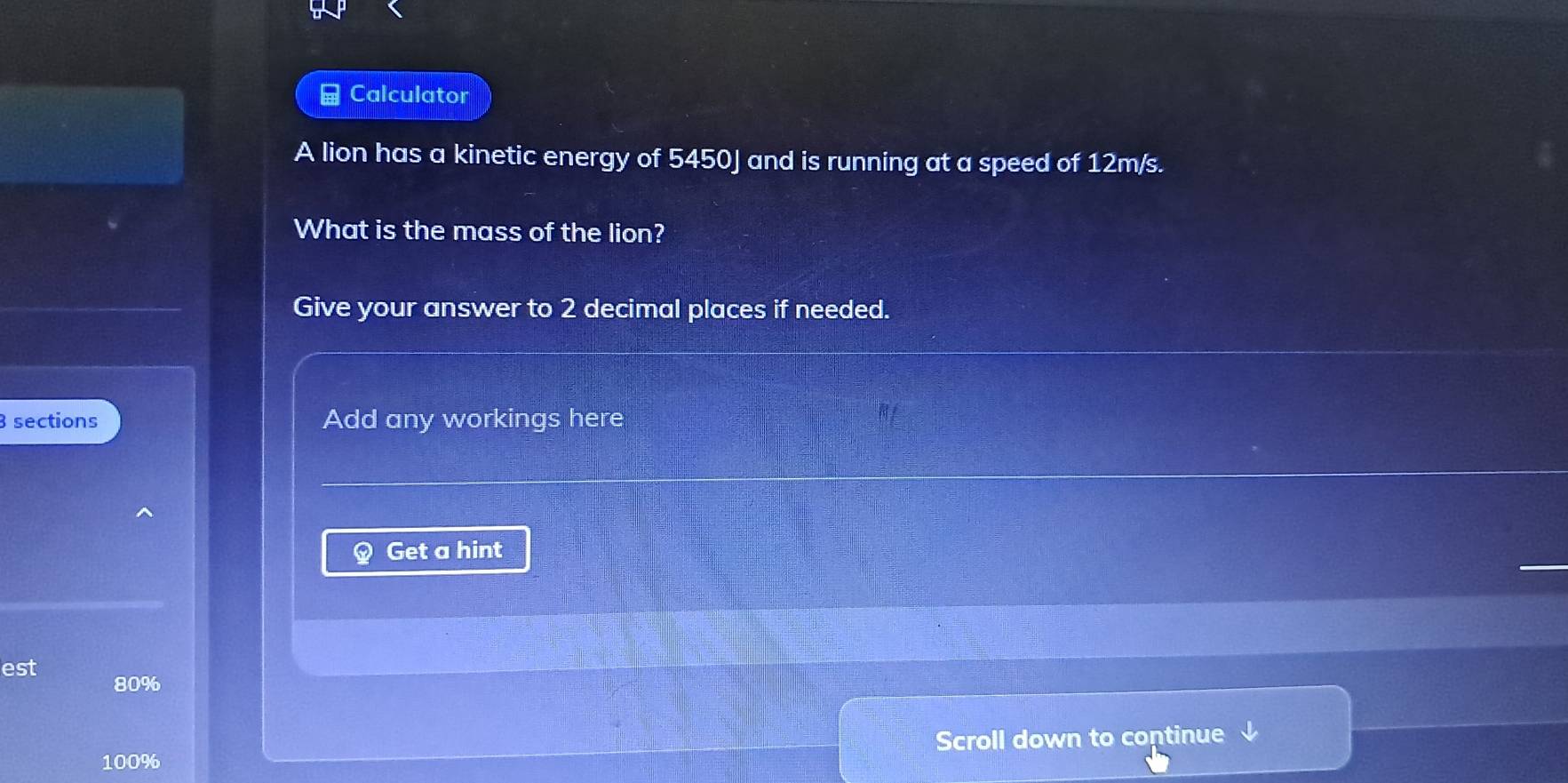 Calculator 
A lion has a kinetic energy of 5450J and is running at a speed of 12m/s. 
What is the mass of the lion? 
Give your answer to 2 decimal places if needed.
3 sections Add any workings here 
Get a hint 
est 80%
Scroll down to continue
100%