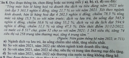 Đọc đoạn thông tin, chọn đúng hoặc sai trong mỗi ý a), b), c), d) sau đây:
'Tổng mức bản lẻ hàng hoá và doanh thu dịch vụ tiêu dùng năm 2022 ước
tinh đạt 5 363, 3 nghìn tỉ đồng, tăng 21, 7 % so với năm 2021. Xét theo ngành
kinh doanh, bán lễ hàng hoa đạt 4 202, 5 nghìn tỉ đồng, chiếm 78, 3 % tổng
mức và tăng 15, 5 % so với năm trước; dịch vụ lưu trú, ăn uồng đạt 565, 9
nghìn tỉ đồng, chiếm 10, 6 % và tăng 55, 2 %; địch vụ và du lịch đạt 594, 9
nghìn tỉ đồng, chiếm 11, 1 % và tăng 47, 3 %. Đến thời điểm 31/12/2022,
cả nước có 8 517 chợ, giảm 32 chợ so với năm 2021; 1 241 siêu thị, tăng 74
siêu thị và 258 trung tâm thương mại, tăng 4 trung tâm.''
(Nguồn: Niên giám thống kê năm 2022, tr. 711)
a) Ngành dịch vụ lưu trú, ăn uống chiếm nhỏ nhất, tăng nhiều nhất.
b) So với năm 2021, năm 2022 các nhóm ngành kinh doanh đều tăng.
c) So với năm 2021, năm 2022 số chợ, siêu thị và trung tâm thương mại đều tăng.
d) So với năm 2021, năm 2022 nội thương của nước ta tăng không đáng kể.
De e đee n th ê n e t