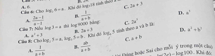 Cần
B. 24.
A. 6.
C.
Câu 6: Cho log _26=a Khi đó log₃18 tính theo a 2a+3
A.  (2a-1)/a-1  B.  1/a+b 
D. a^3
Câu 7: Nếu log 3=a thì log 9000 bằng: C. 2a^3
B. 2a+3 D. a^2+b^2
Câu 8: Cho log _25=a, log _35=b. Khi đó log _65 tính theo a và b là:
A. a^2+3
C. a+b
A.  1/a+b  B.  ab/a+b 
Đúng hoặc Sai cho mỗi ý trong một câu)
h(2e)-log 100 ). Khi đó: