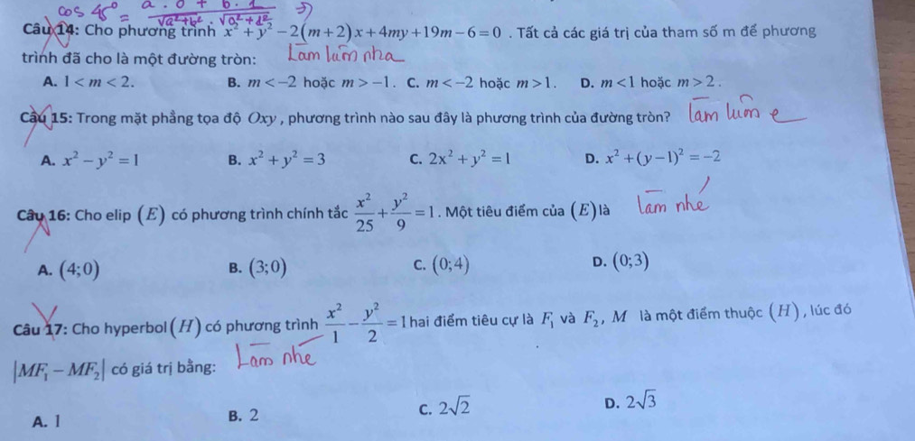 Cho phương trình x^2+y^2-2(m+2)x+4my+19m-6=0. Tất cả các giá trị của tham số m để phương
trình đã cho là một đường tròn:
A. 1 . B. m hoặc m>-1. C. m hoặc m>1. D. m<1</tex> hoặc m>2. 
Cầu 15: Trong mặt phầng tọa độ Oxy , phương trình nào sau đây là phương trình của đường tròn?
A. x^2-y^2=1 B. x^2+y^2=3 C. 2x^2+y^2=1 D. x^2+(y-1)^2=-2
Câu 16: Cho elip (E) có phương trình chính tắc  x^2/25 + y^2/9 =1. Một tiêu điểm của (E)là
A. (4;0) B. (3;0) C. (0;4) D. (0;3)
Câu 17: Cho hyperbol(H) có phương trình  x^2/1 - y^2/2 =1 hai điểm tiêu cự là F_1 và F_2 , Mô là một điểm thuộc (H), lúc đó
|MF_1-MF_2| có giá trị bằng:
A. 1 B. 2 C. 2sqrt(2) D. 2sqrt(3)