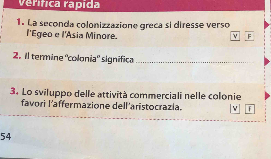 Verífica rapida 
1. La seconda colonizzazione greca si diresse verso 
l’Egeo e l’Asia Minore. V F 
2. Il termine “colonia” significa_ 
3. Lo sviluppo delle attività commerciali nelle colonie 
favorì l’affermazione dell’aristocrazia. 
V F 
__ 
__ 
54