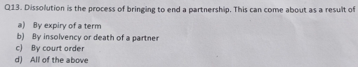 Dissolution is the process of bringing to end a partnership. This can come about as a result of
a) By expiry of a term
b) By insolvency or death of a partner
c) By court order
d) All of the above