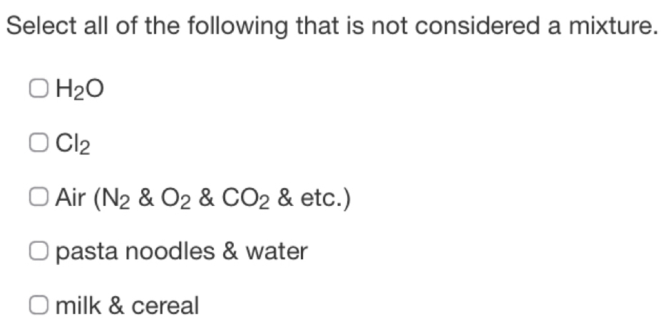 Select all of the following that is not considered a mixture.
H_2O
Cl_2
Air (N_2 & O_2. & CO_2 alpha etc.)
pasta noodles & water
milk & cereal