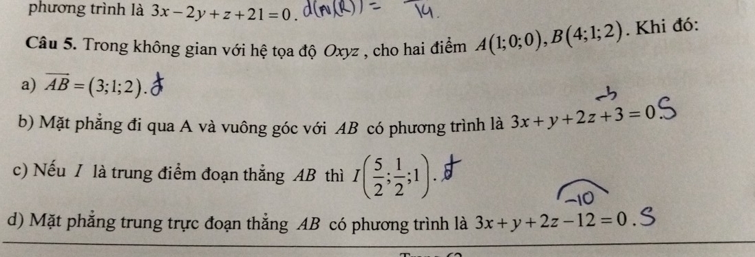 phương trình là 3x-2y+z+21=0
Câu 5. Trong không gian với hệ tọa độ Oxyz , cho hai điểm A(1;0;0), B(4;1;2). Khi đó:
a) overline AB=(3;1;2). 
b) Mặt phẳng đi qua A và vuông góc với AB có phương trình là 3x+y+2z+3=0
c) Nếu / là trung điểm đoạn thẳng AB thì I( 5/2 ; 1/2 ;1). 
10
d) Mặt phẳng trung trực đoạn thẳng AB có phương trình là 3x+y+2z-12=0