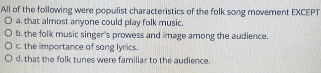 All of the following were populist characteristics of the folk song movement EXCEPT
a. that almost anyone could play folk music.
b. the folk music singer’s prowess and image among the audience.
c. the importance of song lyrics.
d. that the folk tunes were familiar to the audience.