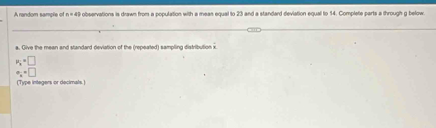 A random sample of n=49 observations is drawn from a population with a mean equal to 23 and a standard deviation equal to 14. Complete parts a through g below. 
a. Give the mean and standard deviation of the (repeated) sampling distribution x
mu _overline x=□
sigma _overline x=□
(Type integers or decimals.)