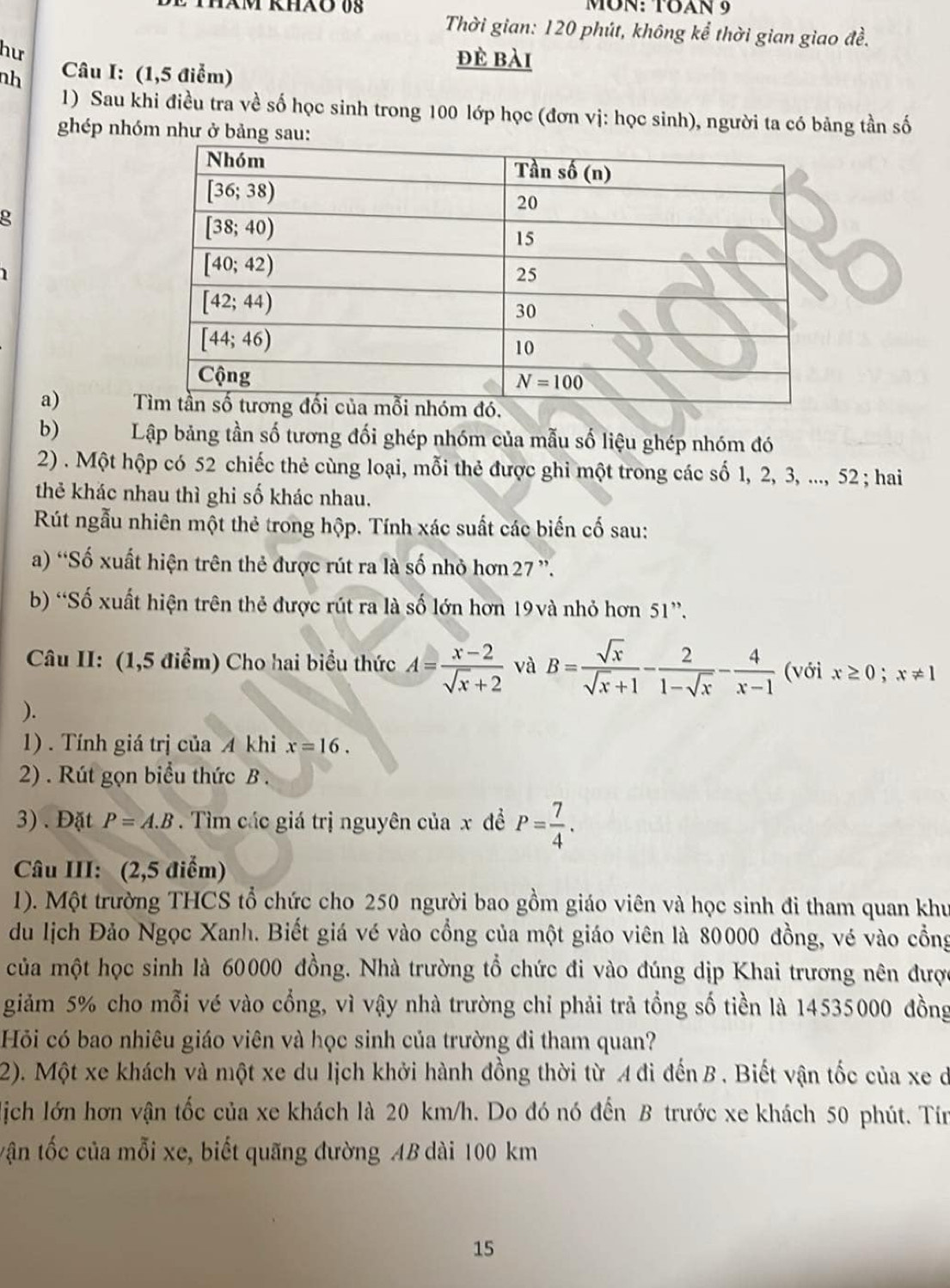 MʊN: TOAN 9
Thời gian: 120 phút, không kể thời gian giao đề.
hư
nh  Câu I: (1,5 điểm)
đè bài
1) Sau khi điều tra về số học sinh trong 100 lớp học (đơn vị: học sinh), người ta có bảng tần số
ghép nhóm như ở bảng sau:
g
  
a) 
b) Lập bảng tần số tương đối ghép nhóm của mẫu số liệu ghép nhóm đó
2) . Một hộp có 52 chiếc thẻ cùng loại, mỗi thẻ được ghi một trong các số 1, 2, 3, ..., 52 ; hai
thẻ khác nhau thì ghi số khác nhau.
Rút ngẫu nhiên một thẻ trong hộp. Tính xác suất các biến cố sau:
a) “Số xuất hiện trên thẻ được rút ra là số nhỏ hơn 27 ”.
b) “Số xuất hiện trên thẻ được rút ra là số lớn hơn 19và nhỏ hơn 51”.
Câu II: (1,5 điểm) Cho hai biểu thức A= (x-2)/sqrt(x)+2  và B= sqrt(x)/sqrt(x)+1 - 2/1-sqrt(x) - 4/x-1  (với x≥ 0;x!= 1
).
1) . Tính giá trị của A khi x=16.
2) . Rút gọn biểu thức B .
3) . Đặt P=A.B Tìm các giá trị nguyên của x đề P= 7/4 .
Câu III: (2,5 điểm)
1). Một trường THCS tổ chức cho 250 người bao gồm giáo viên và học sinh đi tham quan khu
du lịch Đảo Ngọc Xanh. Biết giá vé vào cổng của một giáo viên là 80000 đồng, vé vào cổng
của một học sinh là 60000 đồng. Nhà trường tổ chức đi vào đúng dịp Khai trương nên được
giảm 5% cho mỗi vé vào cổng, vì vậy nhà trường chỉ phải trả tổng số tiền là 14535000 đồng
Hỏi có bao nhiêu giáo viên và học sinh của trường đi tham quan?
2). Một xe khách và một xe du lịch khởi hành đồng thời từ A đi đến B. Biết vận tốc của xe ở
lịch lớn hơn vận tốc của xe khách là 20 km/h. Do đó nó đến B trước xe khách 50 phút. Tín
tận tốc của mỗi xe, biết quãng đường AB dài 100 km
15