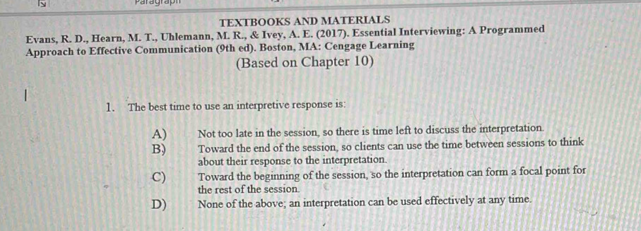 paragraph
TEXTBOOKS AND MATERIALS
Evans, R. D., Hearn, M. T., Uhlemann, M. R., & Ivey, A. E. (2017). Essential Interviewing: A Programmed
Approach to Effective Communication (9th ed). Boston, MA: Cengage Learning
(Based on Chapter 10)
1. The best time to use an interpretive response is
A) Not too late in the session, so there is time left to discuss the interpretation.
B) Toward the end of the session, so clients can use the time between sessions to think
about their response to the interpretation.
C) Toward the beginning of the session, so the interpretation can form a focal point for
the rest of the session.
D) None of the above; an interpretation can be used effectively at any time.