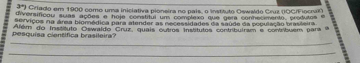 3^a ) Criado em 1900 como uma iniciativa pioneira no país, o Instituto Oswaldo Cruz (IOC/Fiocruz) 
diversificou suas ações e hoje constitui um complexo que gera conhecimento, produtos e 
serviços na área biomédica para atender as necessidades da saúde da população brasileira. 
Além do Instituto Oswaldo Cruz, quais outros Institutos contribuíram e contribuem para a 
pesquisa cientifica brasileira? 
_ 
_