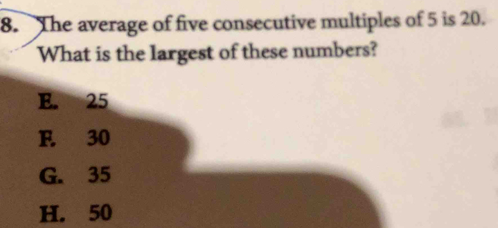 The average of five consecutive multiples of 5 is 20.
What is the largest of these numbers?
E. 25
F. 30
G. 35
H. 50