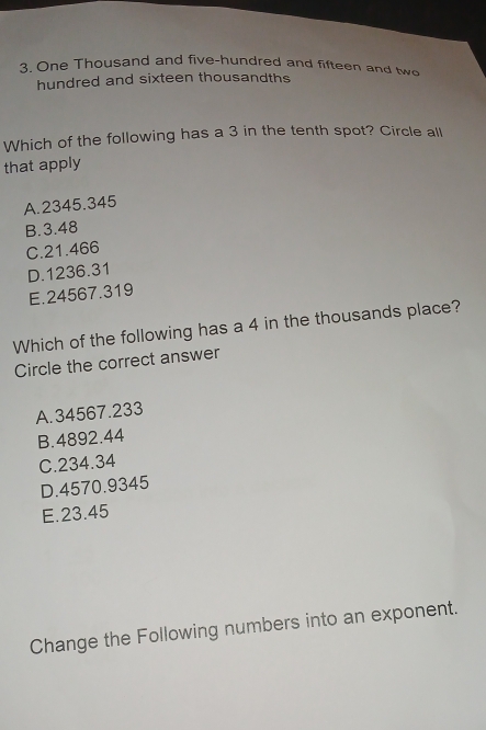 One Thousand and five-hundred and fifteen and two
hundred and sixteen thousandths
Which of the following has a 3 in the tenth spot? Circle all
that apply
A. 2345.345
B. 3.48
C. 21.466
D. 1236.31
E. 24567.319
Which of the following has a 4 in the thousands place?
Circle the correct answer
A. 34567.233
B. 4892.44
C. 234.34
D. 4570.9345
E. 23.45
Change the Following numbers into an exponent.