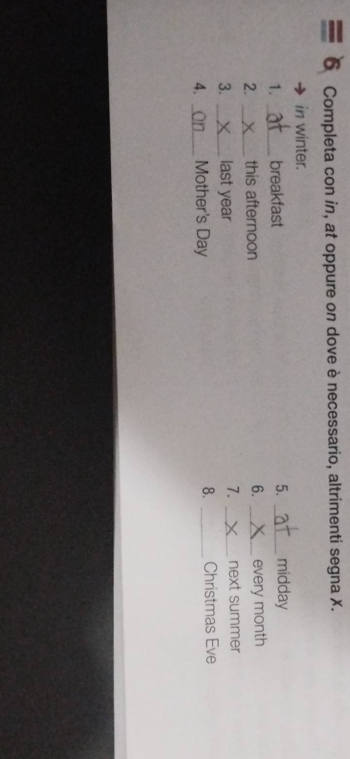 Completa con in, at oppure on dove è necessario, altrimenti segna X. 
in winter. 
1. _breakfast 5._ 
midday 
2. _this afternoon 6. _every month 
7. 
3. _last year _next summer 
8. 
4. _Mother's Day _Christmas Eve