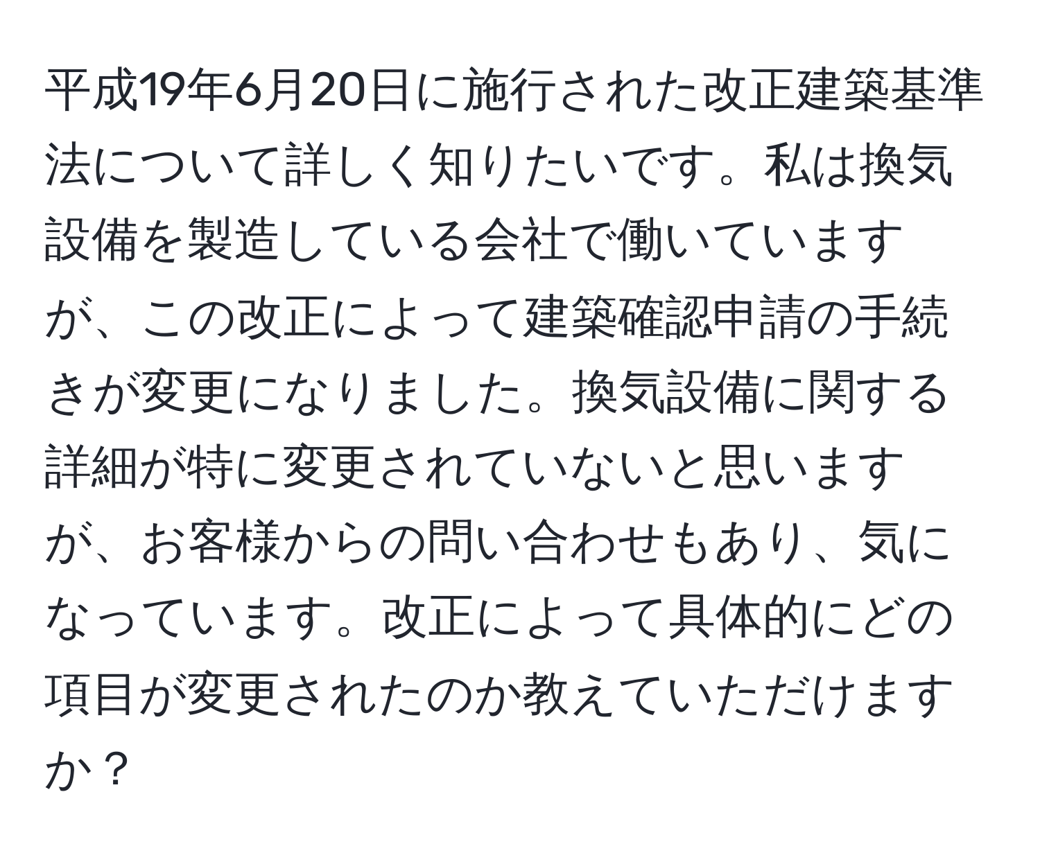 平成19年6月20日に施行された改正建築基準法について詳しく知りたいです。私は換気設備を製造している会社で働いていますが、この改正によって建築確認申請の手続きが変更になりました。換気設備に関する詳細が特に変更されていないと思いますが、お客様からの問い合わせもあり、気になっています。改正によって具体的にどの項目が変更されたのか教えていただけますか？