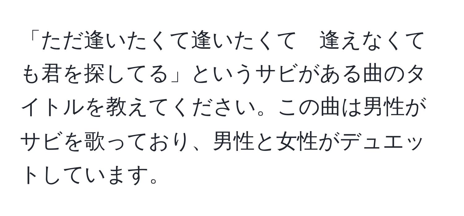 「ただ逢いたくて逢いたくて　逢えなくても君を探してる」というサビがある曲のタイトルを教えてください。この曲は男性がサビを歌っており、男性と女性がデュエットしています。