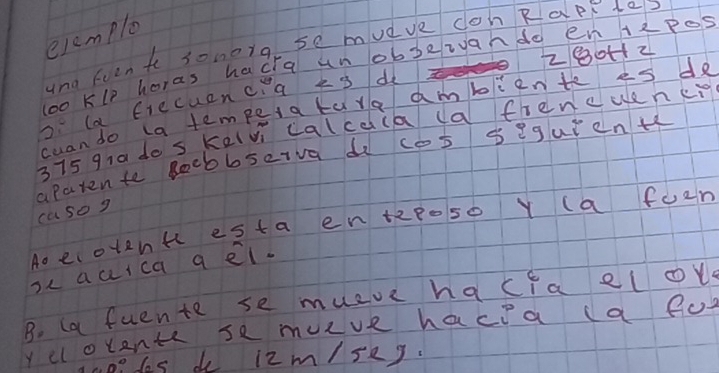 elamplo 
ynd fven t sonorg se mudve dohRap te?
280H12
loo Klp horas hacia unobbeivahdo en Hzpes 
o la frecuenca k 3 d 
cuan do ta temper a tare ambliente es de
375 qra do s kelvi calcdia (a frencuen cig 
aparen to Rocbbseiva di cos seguienth 
casog 
Ao ecotenk esta en tzposo Y (a foem 
oc auica q el. 
B. (a fuente se mueve hacfa el ov 
y cl olents se muve hacea (a fo 
hoodes do l2m/seg.