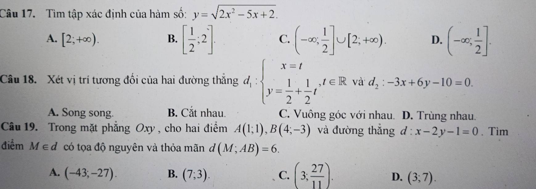 Tìm tập xác định của hàm số: y=sqrt(2x^2-5x+2).
A. [2;+∈fty ). B. [ 1/2 ;2]. (-∈fty ; 1/2 ]∪ [2;+∈fty ). (-∈fty ; 1/2 ]. 
C.
D.
Câu 18. Xét vị trí tương đối của hai đường thắng d_1:beginarrayl x=t y= 1/2 + 1/2 tendarray. , t∈ R và d_2:-3x+6y-10=0
A. Song song. B. Cắt nhau. C. Vuông góc với nhau. D. Trùng nhau.
Câu 19. Trong mặt phẳng Oxy , cho hai điểm A(1;1), B(4;-3) và đường thắng d:x-2y-1=0. Tìm
điểm M∈ d có tọa độ nguyên và thỏa mãn ở x (M;AB)=6.
A. (-43;-27). B. (7;3). C. (3; 27/11 ).
D. (3;7).