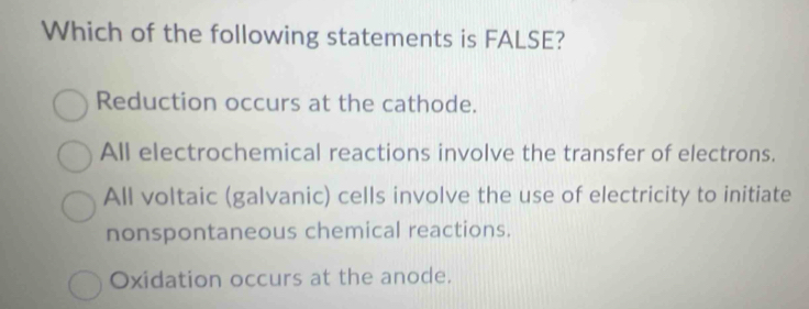 Which of the following statements is FALSE?
Reduction occurs at the cathode.
All electrochemical reactions involve the transfer of electrons.
All voltaic (galvanic) cells involve the use of electricity to initiate
nonspontaneous chemical reactions.
Oxidation occurs at the anode.