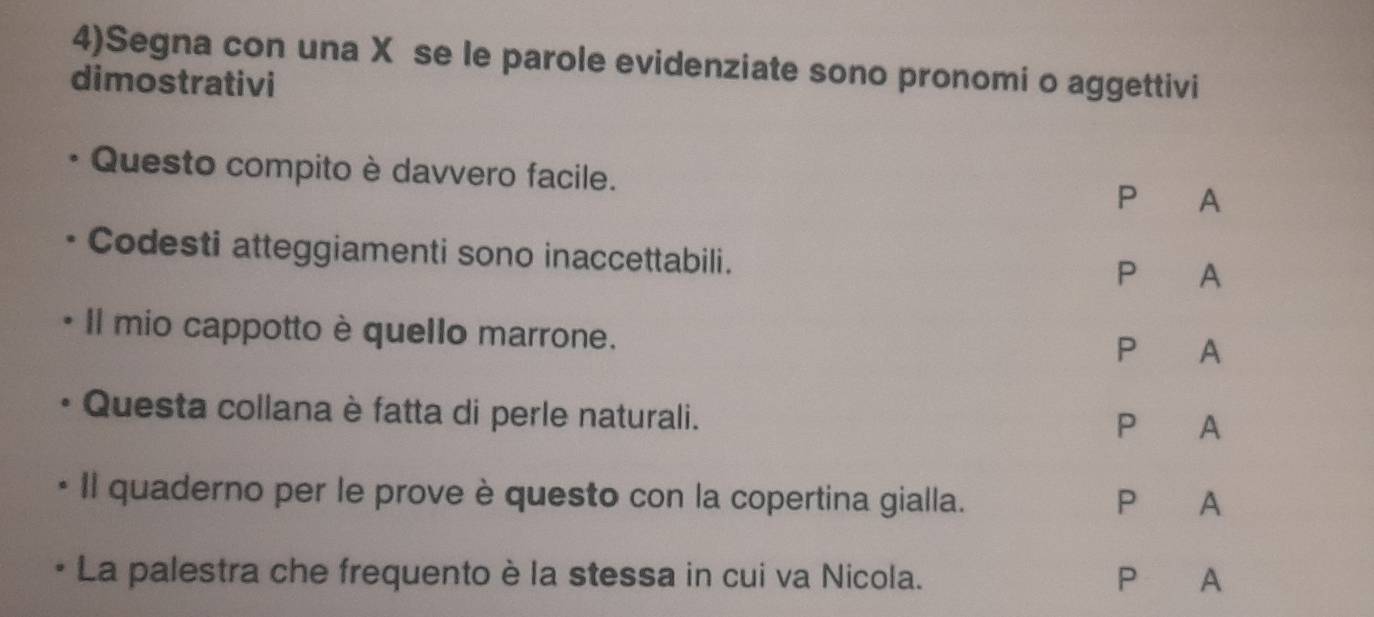 4)Segna con una X se le parole evidenziate sono pronomi o aggettivi 
dimostrativi 
Questo compito è davvero facile. P A 
Codesti atteggiamenti sono inaccettabili. P A 
Il mio cappotto è quello marrone. 
P A 
Questa collana è fatta di perle naturali. 
P A 
Il quaderno per le prove è questo con la copertina gialla. P A 
La palestra che frequento è la stessa in cui va Nicola. P A