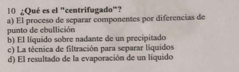 10 ¿Qué es el "centrifugado"?
a) El proceso de separar componentes por diferencias de
punto de ebullición
b) El líquido sobre nadante de un precipitado
c) La técnica de filtración para separar líquidos
d) El resultado de la evaporación de un líquido