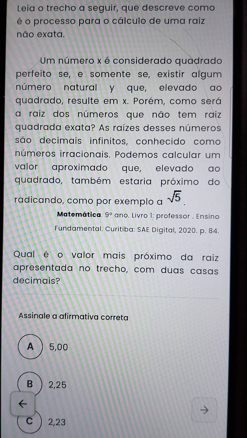 Leia o trecho a seguir, que descreve como
é o processo para o cálculo de uma raiz
não exata.
Um número x é considerado quadrado
perfeito se, e somente se, existir algum
número natural y que, elevado ao
quadrado, resulte em x. Porém, como será
a raiz dos números que não tem raiz
quadrada exata? As raízes desses números
são decimais infinitos, conhecido como
números irracionais. Podemos calcular um
valor aproximado que, elevado ao
quadrado, também estaria próximo do
radicando, como por exemplo a sqrt(5). 
Matemática. 9° ano. Livro 1: professor . Ensino
Fundamental. Curitiba: SAE Digital, 2020. p. 84.
Qual é o valor mais próximo da raiz
apresentada no trecho, com duas casas
decimais?
Assinale a afirmativa correta
A  5,00
B ) 2,25
C  2,23