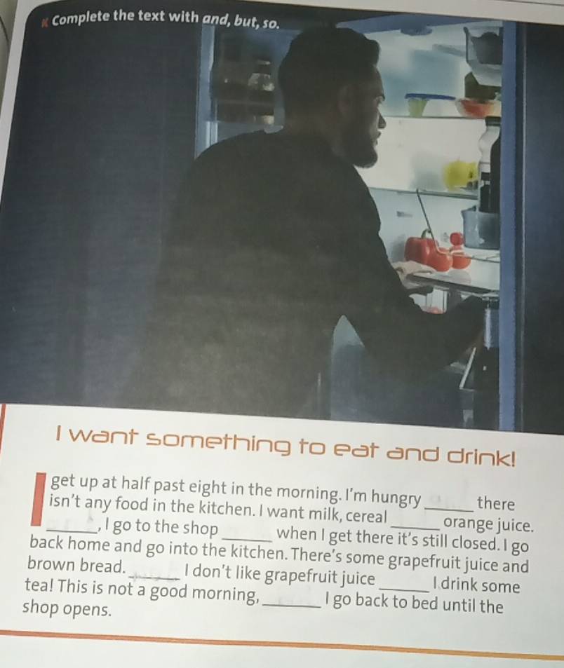 Complete the text with and, but, so. 
I want something to eat and drink! 
get up at half past eight in the morning. I’m hungry there 
_isn’t any food in the kitchen. I want milk, cereal_ _orange juice. 
, I go to the shop when I get there it's still closed. I go 
back home and go into the kitchen. There’s some grapefruit juice and 
brown bread. _I don’t like grapefruit juice I drink some 
tea! This is not a good morning, _I go back to bed until the 
shop opens.