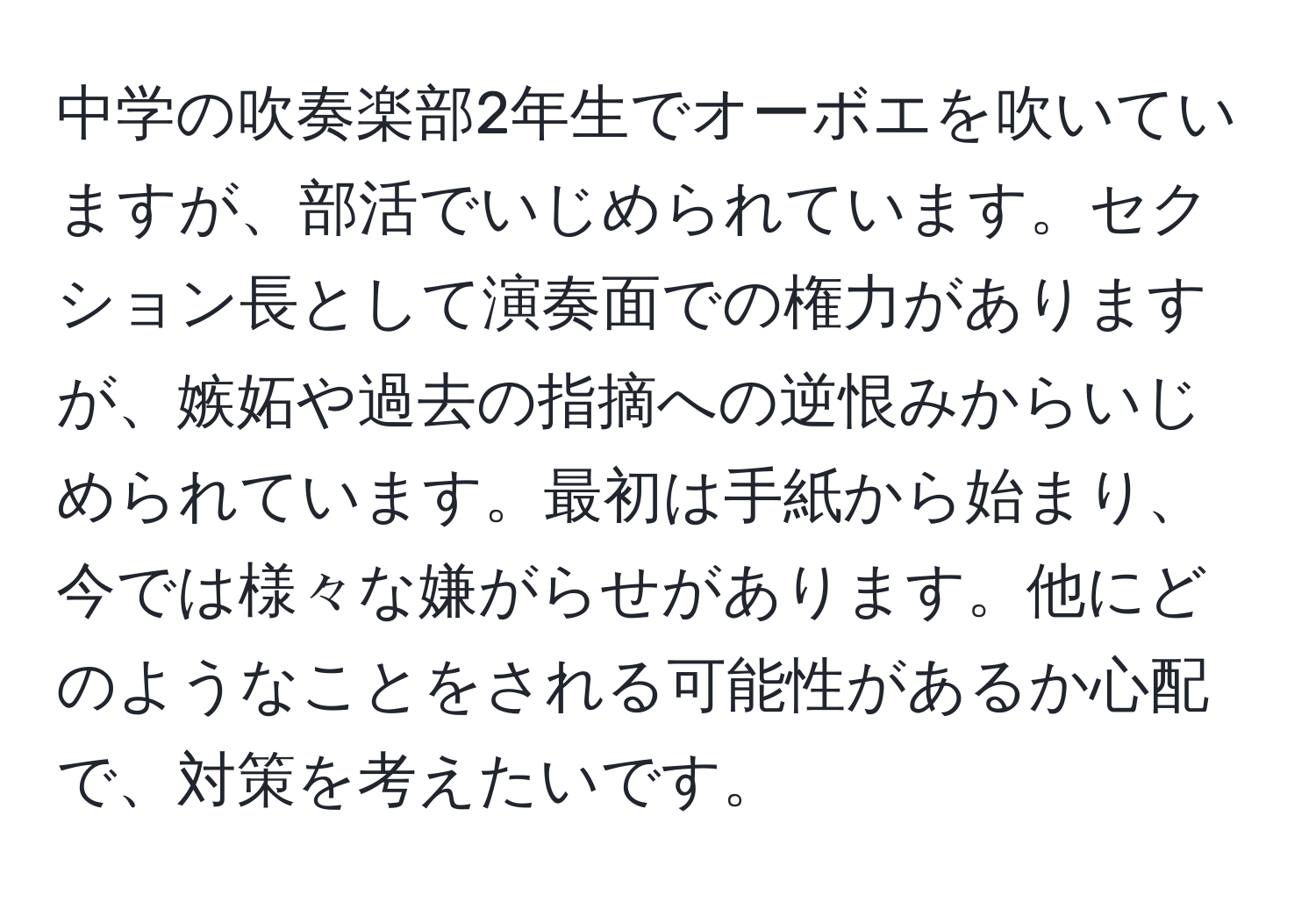 中学の吹奏楽部2年生でオーボエを吹いていますが、部活でいじめられています。セクション長として演奏面での権力がありますが、嫉妬や過去の指摘への逆恨みからいじめられています。最初は手紙から始まり、今では様々な嫌がらせがあります。他にどのようなことをされる可能性があるか心配で、対策を考えたいです。