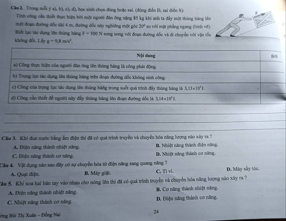 Trong mỗi ý a), b), c), d), học sinh chọn đúng hoặc sai. (đúng điền Đ, sai điền S):
Tính công cần thiết thực hiện bởi một người đàn ông nặng 85 kg khi anh ta đầy một thùng hàng lê
một đoạn đường đốc dài 4 m, đường dốc này nghiêng một góc 20° so với mặt phẳng ngang (hình vẽ)
C
Biết lực tác dụng lên thùng hàng F=500N song song với đoạn đường đốc và di chuyền với vận tố
không đổi. Lấy g=9,8m/s^2.
_
_
_
_
Câu 3. Khi đun nước bằng ấm điện thì đã có quá trình truyền và chuyền hóa năng lượng nào xảy ra ?
A. Điện năng thành nhiệt năng. B. Nhiệt năng thành điện năng.
C. Điện năng thành cơ năng. D. Nhiệt năng thành cơ năng.
Câu 4. Vật dụng nào sau đây có sự chuyển hóa từ điện năng sang quang năng ?
A. Quạt điện. B. Máy giặt. C. Ti vi. D. Máy sấy tóc.
Tâu 5. Khi xoa hai bàn tay vào nhau cho nóng lên thì đã có quá trình truyền và chuyền hóa năng lượng nào xảy ra ?
A. Điện năng thành nhiệt năng. B. Cơ năng thành nhiệt năng.
C. Nhiệt năng thành cơ năng. D. Điện năng thành cơ năng.
Bòng Bùi Thị Xuân - Đồng Nai
24