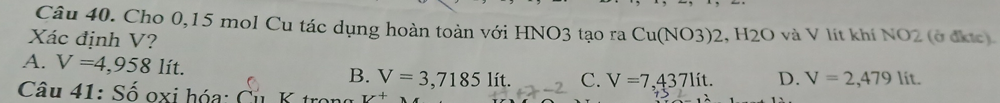 Cho 0,15 mol Cu tác dụng hoàn toàn với HNO3 tạo ra Cu(NO3) 2, H2O và V lít khí NO2 (ở địc)
Xác định V?
A. V=4,958lit.
B. V=3,71851 ít. C. V=7,437lit. D. V=2,479lit. 
Câu 41: Số oxi hóa: Cu K