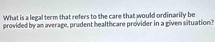 What is a legal term that refers to the care that would ordinarily be 
provided by an average, prudent healthcare provider in a given situation?