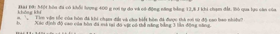 Một hòn đá có khối lượng 400 g rơi tự do và có động năng bằng 12, 8 J khi chạm đất. Bỏ qua lực cản của 
không khí 
a. Tìm vận tốc của hòn đá khi chạm đất và cho biết hòn đá được thả rơi từ độ cao bao nhiêu? 
b. Xác định độ cao của hòn đá mà tại đó vật có thế năng bằng 3 lần động năng.