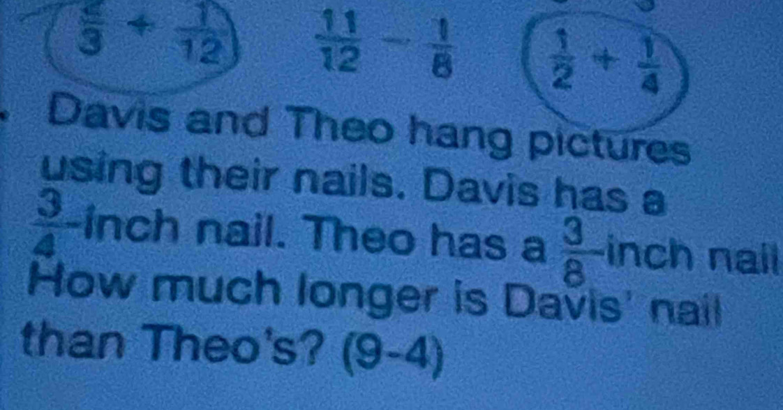  2/3 + 1/12 
 11/12 - 1/8 
 1/2 + 1/4 
Davis and Theo hang pictures 
using their nails. Davis has a
 3/4 - inch nail. Theo has a  3/8 -in ch nail 
How much longer is Davis' nail 
than Theo's? (9-4)