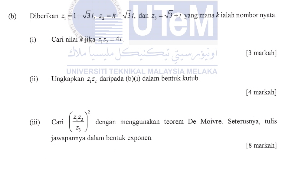 Diberikan z_1=1+sqrt(3)i, z_2=k-sqrt(3)i , dan z_3=sqrt(3)+i yang mana k ialah nombor nyata. 
(i) Cari nilai k jika z_1z_2=4i. 
[3 markah] 
UNIVERSITI TEKNIKAL MALAYSIA MELAKA 
(ii) Ungkapkan z_1z_2 daripada (b)(i) dalam bentuk kutub. 
[4 markah] 
(iii) Cari (frac z_1z_2z_3)^2 dengan menggunakan teorem De Moivre. Seterusnya, tulis 
jawapannya dalam bentuk exponen. 
[8 markah]