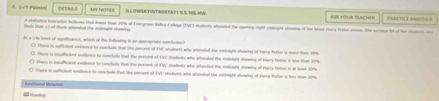 [-/1 Paints] DETAILS MY NOTES ILLOWSKYINTROSTAT1 9.5.10S.HW. ASK YOUR TEACHER PRACTICE ANOTHLI
A statistics instructor betieves that fewer than 20% of Evergreen Valley College (EVC) students attended the opening night midaight showing of the latest Harry Potter mevie. She surveys 4 of her studoois and
finds that 1.2 of them attended the midnight showing.
At a 1% leveid of significance, which of the fellowing is an appropriate conclusion?
There is sufficient evidence to conclude that the percent of EVC students who attended the midnight showing of Harry Potter is more than 20%.
There is insufficient evidence to conclude that the percent of EVC students who attended the midnight showing of Harry Potter is less than 20%.
There is insufficient evidence to conclude that the percent of EVC students who attended the midnight showing of Harry Potter is at least 20%.
There is sufficient evidence to conclude that the percent of EVC situdents who attended the midnight showing of Harry Polter is less than 20%.
Additional Matertats
Fsading