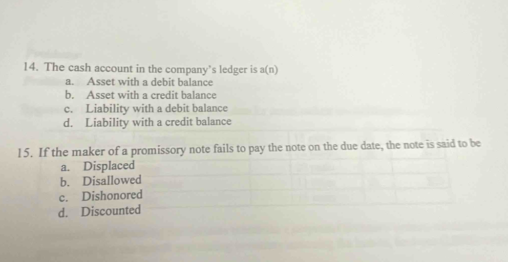 The cash account in the company’s ledger is a(n)
a. Asset with a debit balance
b. Asset with a credit balance
c. Liability with a debit balance
d. Liability with a credit balance
15. If the maker of a promissory note fails to pay the note on the due date, the note is said to be
a. Displaced
b. Disallowed
c. Dishonored
d. Discounted