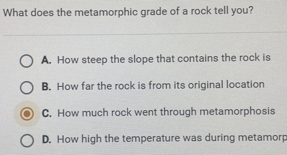 What does the metamorphic grade of a rock tell you?
A. How steep the slope that contains the rock is
B. How far the rock is from its original location
C. How much rock went through metamorphosis
D. How high the temperature was during metamorp