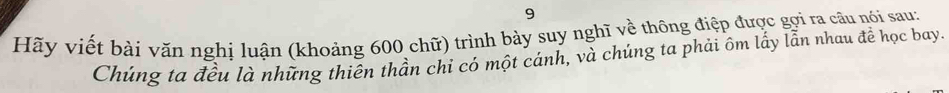 Hãy viết bài văn nghi luận (khoảng 600 chữ) trình bày suy nghĩ về thông điệp được gợi ra câu nói sau: 
Chúng ta đều là những thiên thần chỉ có một cánh, và chúng ta phải ôm lấy lẫn nhau đề học bay.