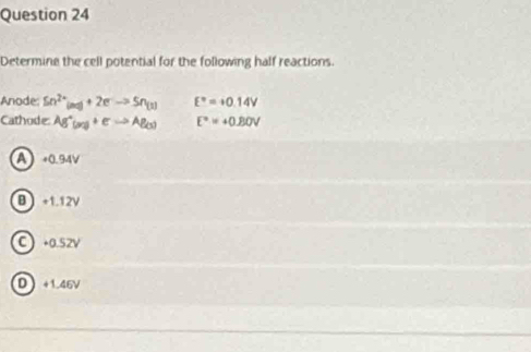 Determine the cell potential for the following half reactions.
Anode: Sn^(2+)(and)+2e^-to Sn_(1) E°=+0.14V
Cathode: Ag^+(x)+eto Ag_(x) E°=+0.80V
A +0.94V
B +1.12V
C +0.52V
D +1.46V