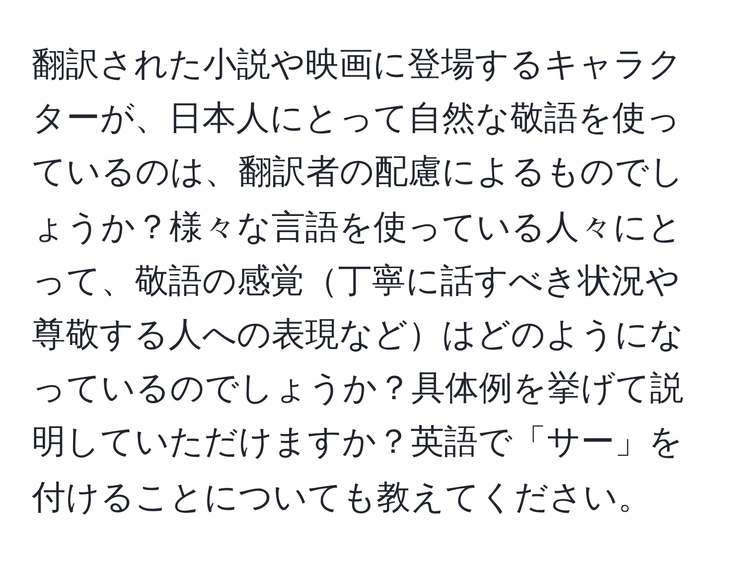 翻訳された小説や映画に登場するキャラクターが、日本人にとって自然な敬語を使っているのは、翻訳者の配慮によるものでしょうか？様々な言語を使っている人々にとって、敬語の感覚丁寧に話すべき状況や尊敬する人への表現などはどのようになっているのでしょうか？具体例を挙げて説明していただけますか？英語で「サー」を付けることについても教えてください。