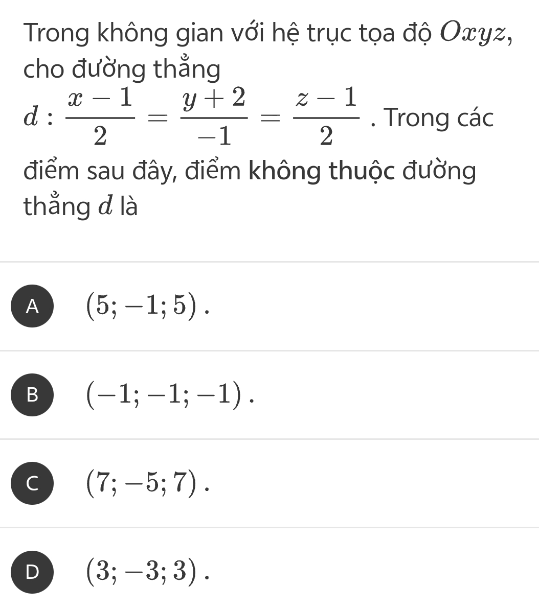 Trong không gian với hệ trục tọa độ Oxyz,
cho đường thẳng
d: (x-1)/2 = (y+2)/-1 = (z-1)/2 . Trong các
điểm sau đây, điểm không thuộc đường
thẳng d là
A (5;-1;5).
B (-1;-1;-1).
C (7;-5;7).
D (3;-3;3).