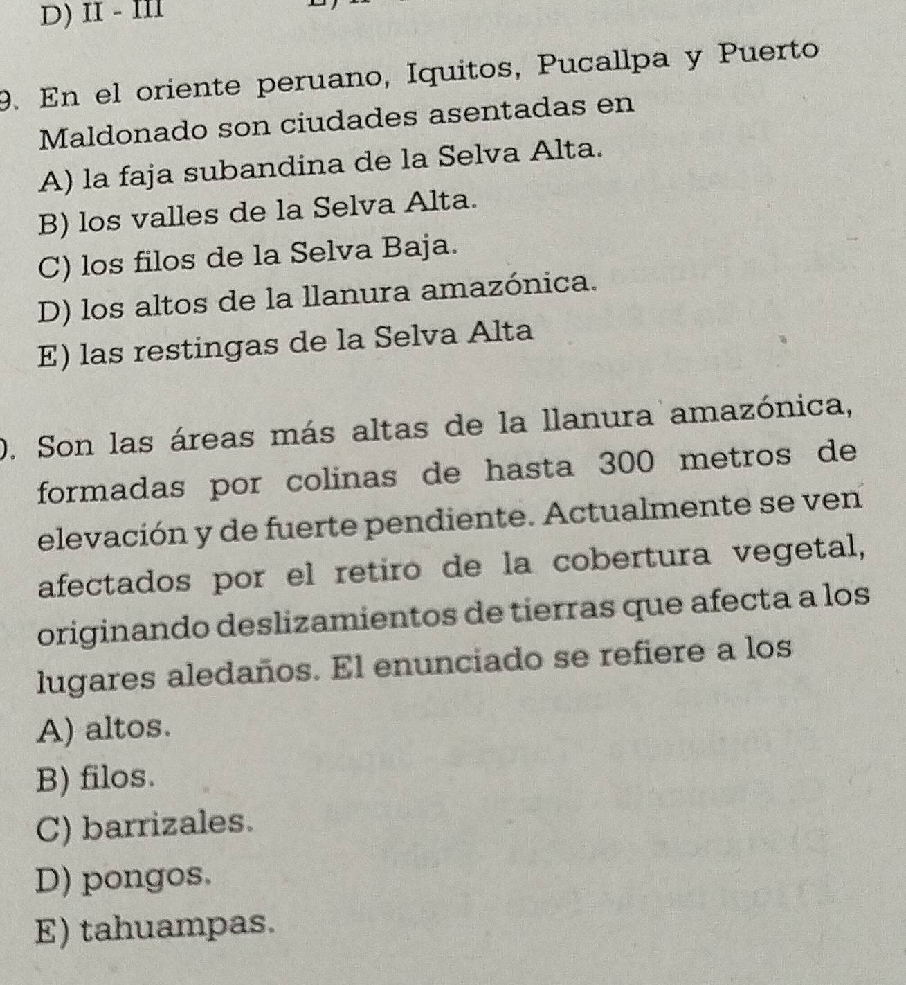 D) II - I
9. En el oriente peruano, Iquitos, Pucallpa y Puerto
Maldonado son ciudades asentadas en
A) la faja subandina de la Selva Alta.
B) los valles de la Selva Alta.
C) los filos de la Selva Baja.
D) los altos de la llanura amazónica.
E) las restingas de la Selva Alta
D. Son las áreas más altas de la llanura amazónica,
formadas por colinas de hasta 300 metros de
elevación y de fuerte pendiente. Actualmente se ven
afectados por el retiro de la cobertura vegetal,
originando deslizamientos de tierras que afecta a los
lugares aledaños. El enunciado se refiere a los
A) altos.
B) filos.
C) barrizales.
D) pongos.
E) tahuampas.