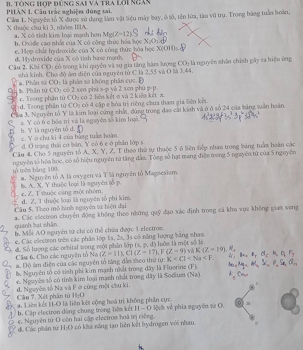 TÔNG HợP ĐÚNG SAI VÀ TRA LợI NGAN
PHÀN I. Câu trắc nghiệm đúng sai.
Câu 1. Nguyên tố X được sử dụng làm vật liệu máy bay, ô tô, tên lửa, tàu vũ trụ. Trong bảng tuần hoàn,
X thuộc chu kì 3, nhóm IIIA.
a. X có tính kim loại mạnh hơn Mg(Z=12)
b. Oxide cao nhất của X có công thức hóa học X_2O_3.
c. Hợp chất hydroxide của X có công thức hóa học X(OH)_3.
d. Hydroxide của X có tính base mạnh.
Câu 2. Khí CO_2 có trong khí quyền và sự gia tăng hàm lượng CO_2 là nguyên nhân chính gây ra hiệu ứng
nhà kính. Cho độ âm điện của nguyên tử C là 2,55 và O là 3,44.
a. Phân tử CO_2 là phân tử không phân cực. Đ
b. Phân tử CO_2 có 2 xen phủ s-p và 2 xen phủ p-p.
c. Trong phân từ CO_2 có 2 liên kết σ và 2 kiên kết π.
a d. Trong phân tử CO_2 có 4 cặp e hóa trị riêng chưa tham gia liên kết.
Cầu 3. Nguyên tố Y là kim loại cứng nhất, dùng trong dao cắt kính và ở ô số 24 của bảng tuần hoàn.
a. Y có 6 e hóa trị và là nguyên tố kim loại.
b. Y là nguyên tổ d.
c. Y ở chu kì 4 của bảng tuần hoàn.
d. Ở trạng thái cơ bản, Y có 6 e ở phân lớp s.
Câu 4. Cho 5 nguyên tố A, X, Y, Z, T theo thứ tự thuộc 5 ô liên tiếp nhau trong bảng tuần hoàn các
nguyên tố hóa học, có số hiệu nguyên tử tăng dần. Tổng số hạt mang điện trong 5 nguyên tử của 5 nguyên
tổ trên bằng 100.
a. Nguyên tố A là oxygen và T là nguyên tố Magnesium.
b. A. X, Y thuộc loại là nguyên tổ p.
c. Z. T thuộc cùng một nhóm.
d. Z, T thuộc loại là nguyên tổ phi kim.
Câu 5. Theo mô hình nguyên tử hiện đại
a. Các electron chuyển động không theo những quỹ đạo xác định trong cả khu vực không gian xung
quanh hạt nhân.
b. Mỗi AO nguyên tử chỉ có thể chứa được 1 electron.
c. Các electron trên các phân lớp 1s, 2s, 3s có năng lượng bằng nhau.
d. Số lượng các orbital trong một phân lớp (s, p, d) luôn là một số lẻ.
N_2 F_g
Câu 6. Cho các nguyên tố Na (Z=11),C1(Z=17),F(Z=9) và K(Z=19) H_1
a. Độ âm điện của các nguyên tố tăng dần theo thứ tự: K
AC_1,
b. Nguyên tố có tính phi kim mạnh nhất trong dãy là Fluorine (F). P_15S_6Cl_17
c. Nguyên tố có tính kim loại mạnh nhất trong dãy là Sodium (Na). k_8
d. Nguyên tố Na và F ở cùng một chu kì.
8°
H
Câu 7. Xét phân tử H_2O
a. Liên kết H-O là liên kết cộng hoá trị không phân cực.
b. Cặp electron dùng chung trong liên kết H-O lệ ch về phía nguyên tử O. 0 28
c. Nguyên tử O còn hai cặp electron hoá trị riêng.
d. Các phân tử H_2O có khả năng tạo liên kết hydrogen với nhau.
5.