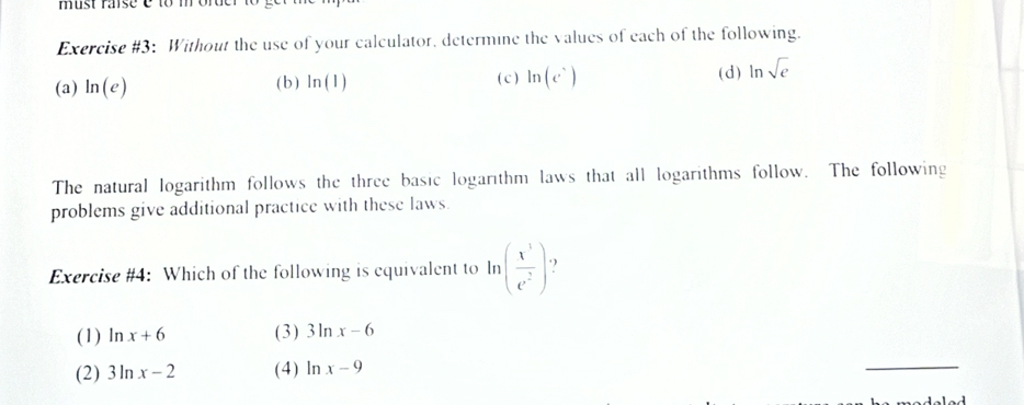 Exercise #3: Without the use of your calculator, determine the values of each of the following.
(a) ln (e) ( b ) ln (1) ( c ) ln (e^5) (d) ln sqrt(e)
The natural logarithm follows the three basic logarithm laws that all logarithms follow. The following
problems give additional practice with these laws.
Exercise #4: Which of the following is equivalent to ln ( x^3/e^2 ) 
(1) ln x+6 (3) 3ln x-6
(2) 3ln x-2 (4) ln x-9
_