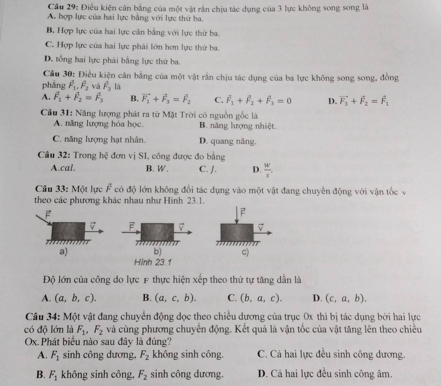 Điều kiện cân bằng của một vật rắn chịu tác dụng của 3 lực không song song là
A. hợp lực của hai lực bằng với lực thứ ba.
B. Hợp lực của hai lực cân bằng với lực thứ ba.
C. Hợp lực của hai lực phải lớn hơn lực thứ ba.
D. tổng hai lực phải bằng lực thứ ba.
Câu 30: Điều kiện cân bằng của một vật rắn chịu tác dụng của ba lực không song song, đồng
phẳng vector F_1,vector F_2 và vector F_3 là
A. vector F_1+vector F_2=vector F_3 B. vector F_1+vector F_3=vector F_2 C. vector F_1+vector F_2+vector F_3=0 vector F_3+vector F_2=vector F_1
D.
Câu 31: Năng lượng phát ra từ Mặt Trời có nguồn gốc là
A. năng lượng hóa học. B. năng lượng nhiệt.
C. năng lượng hạt nhân. D. quang năng.
Câu 32: Trong hệ đơn vị SI, công được đo bằng
A.cal. B. W . C. J. D.  W/s .
Câu 33: Một lực vector F có độ lớn không đổi tác dụng vào một vật đang chuyển động với vận tốc v
theo các phương khác nhau như Hình 23.1.
F
v F
v
TTMT TMTT
a)
b)
c)
Hình 23.1
Độ lớn của công do lực F thực hiện xếp theo thứ tự tăng dẫn là
A. (a,b,c). B. (a,c,b). C. (b,a,c). D. (c,a,b).
Câu 34: Một vật đang chuyển động dọc theo chiều dương của trục 0x thì bị tác dụng bởi hai lực
có độ lớn là F_1,F_2 và cùng phương chuyển động. Kết quả là vận tốc của vật tăng lên theo chiều
Ox. Phát biểu nào sau đây là đúng?
A. F_1 sinh công dương, F_2 không sinh công. C. Cả hai lực đều sinh công dương.
B. F_1 không sinh công, F_2 sinh công dương. D. Cả hai lực đều sinh công âm.