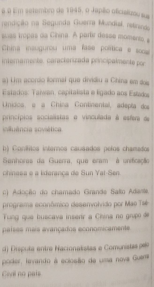 6.0 Em setembro de 1945, o Japão oficializou sua
rendição na Segunda Guerra Mundial, retirando
suas tropas da China. A partir desse momento, a
China inaugurou uma fase política e social
internamente. caracterizada principalmente por
a) Um acordo formal que dividiu a China em dois
Estados: Taiwan, capitalista e ligado aos Estados
Unidos, e a China Continental, adepta dos
princípios socialistas e vinculada à esfera de
influência soviética.
b) Conflitos internos causados pelos chamados
Senhores da Guerra, que eram à unificação
chinesa e a liderança de Sun Yat-Sen.
c) Adoção do chamado Grande Salto Adiante,
programa econômico desenvolvido por Mao Tsé
Tung que buscava inserir a China no grupo de
países mais avançados economicamente.
d) Disputa entre Nacionalistas e Comunistas pelo
poder, levando à eclosão de uma nova Guerra
Civil no país