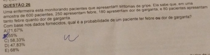 Uma enfermeira está monitorando pacientes que apresentam sintomas de gripe. Ela sabe que, em uma
amostra de 600 pacientes, 250 apresentam febre, 180 apresentam dor de garganta, e 80 pacientes apresentam
tanto febre quanto dor de garganta.
Com base nos dados fornecidos, qual é a probabilidade de um paciente ter febre ou dor de garganta?
A) 71.67%
B) 55%
C) 58,33%
D) 47,83%
E) 68%